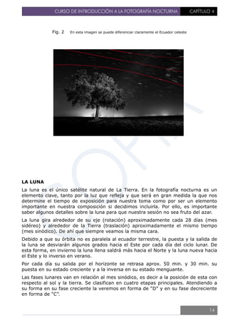 CURSO DE INTRODUCCIÓN A LA FOTOGRAFÍA NOCTURNA CAPÍTULO 4
Fig. 2 En esta imagen se puede diferenciar claramente el Ecuador celeste
LA LUNA
La luna es el único satélite natural de La Tierra. En la fotografía nocturna es un
elemento clave, tanto por la luz que refleja y que será en gran medida la que nos
determine el tiempo de exposición para nuestra toma como por ser un elemento
importante en nuestra composición si decidimos incluirla. Por ello, es importante
saber algunos detalles sobre la luna para que nuestra sesión no sea fruto del azar.
La luna gira alrededor de su eje (rotación) aproximadamente cada 28 días (mes
sidéreo) y alrededor de la Tierra (traslación) aproximadamente el mismo tiempo
(mes sinódico). De ahí que siempre veamos la misma cara.
Debido a que su órbita no es paralela al ecuador terrestre, la puesta y la salida de
la luna se desviarán algunos grados hacia el Este por cada día del ciclo lunar. De
esta forma, en invierno la luna llena saldrá más hacia el Norte y la luna nueva hacia
el Este y lo inverso en verano.
Por cada día su salida por el horizonte se retrasa aprox. 50 min. y 30 min. su
puesta en su estado creciente y a la inversa en su estado menguante.
Las fases lunares van en relación al mes sinódico, es decir a la posición de esta con
respecto al sol y la tierra. Se clasifican en cuatro etapas principales. Atendiendo a
su forma en su fase creciente la veremos en forma de “D” y en su fase decreciente
en forma de “C”.
14
 
