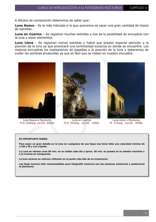 CURSO DE INTRODUCCIÓN A LA FOTOGRAFÍA NOCTURNA CAPÍTULO 4
A efectos de composición deberemos de saber que:
Luna Nueva – Es la más indicada si lo que queremos es sacar una gran cantidad de trazos
de estrellas.
Luna en Cuartos – Se registran muchas estrellas y nos da la posibilidad de encuadrar con
la luna y aislar elementos.
Luna Llena – Se registran menos estrellas y habrá que prestar especial atención a la
posición de la luna ya que provocará una luminosidad excesiva en donde se encuentre. Los
mejores encuadres los realizaremos de espaldas a la posición de la luna y deberemos de
cuidar las sombras producidas ya que es fácil que se metan en nuestro encuadre.
Luna Nueva o Novilunio
f5.6 1456seg. iso100 6000k
Luna en cuartos
f5.6 943seg. iso100 3200k
Luna Llena o Plenilunio
f4 315seg. iso100 4000k
ES IMPORTANTE SABER:
Para sacar un gran detalle en la luna en cualquiera de sus fases nos haría falta una velocidad mínima de
1/60 a f8 y con trípode.
La Luna se retrasa unos 50 min. en su salida cada día y aprox. 30 min. su puesta en su estado creciente y
a la inversa en menguante.
La luna alcanza su máxima reflexión en el punto más alto de su trayectoria.
Las fases lunares más recomendables para fotografía nocturna son las semanas anteriores y posteriores
al plenilunio.
16
 