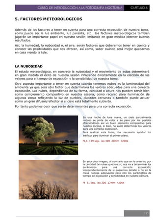 CURSO DE INTRODUCCIÓN A LA FOTOGRAFÍA NOCTURNA CAPÍTULO 5
5. FACTORES METEOROLOGICOS
Además de los factores a tener en cuenta para una correcta exposición de nuestra toma,
como puede ser la luz ambiente, luz parásita, etc… los factores meteorológicos también
jugarán un importante papel en nuestra sesión limitando en gran medida obtener buenos
resultados.
Así, la humedad, la nubosidad o, el aire, serán factores que deberemos tener en cuenta y
conocer las posibilidades que nos ofrecen, así como, saber cuándo será mejor quedarnos
en casa viendo la tele.
LA NUBOSIDAD
El estado meteorológico, en concreto la nubosidad y el movimiento de estas determinará
en gran medida el éxito de nuestra sesión influyendo directamente en la elección de los
valores para el tiempo de exposición y la sensibilidad de nuestra toma.
Otro aspecto importante a tener en cuenta cuando tenemos nubes es la luminosidad del
ambiente ya que será otro factor que determinará los valores adecuados para una correcta
exposición. Las nubes, dependiendo de su forma, cantidad o altura nos pueden servir bien
como complemento compositivo en nuestra escena, como recurso para iluminación de
algunas zonas reflejando la luz de pueblos, ciudades cercanas o también puede actuar
como un gran difusor/reflector si el cielo está totalmente cubierto.
Por tanto podemos decir que serán determinantes para una correcta exposición.
En una noche de luna nueva, un cielo parcialmente
nuboso se pinta de color a su paso por los pueblos
ofreciéndonos así un buen elemento compositivo para
nuestra escena, si bien, no suele determinar los valores
para una correcta exposición.
Para realizar esta toma, fue necesario aportar luz
artificial para iluminar el primer plano.
f5.6 129 seg. iso 400 20mm 3200k
En esta otra imagen, al contrario que en la anterior, por
la cantidad de nubes que hay, sí, nos va a determinar los
parámetros para una correcta exposición,
independientemente de si queremos detalle o no en la
masa nubosa adecuando para ello los parámetros de
tiempo de exposición y sensibilidad en nuestra cámara.
f4 51 seg. iso 200 27mm 4200k
17
 