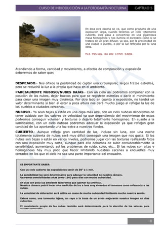 CURSO DE INTRODUCCIÓN A LA FOTOGRAFÍA NOCTURNA CAPÍTULO 5
En esta otra escena se ve, que como producto de una
exposición larga, cuando tenemos un cielo totalmente
cubierto, éste pasa a convertirse en una gigantesca
masa homogénea y nos ilumina el escenario como si se
tratara de un gran difusor, ya sea, por la proximidad de
una ciudad o pueblo, o por la luz reflejada por la luna
llena.
f5.6 955 seg. iso 100 17mm 5300k
Atendiendo a forma, cantidad y movimiento, a efectos de composición y exposición
deberemos de saber que:
DESPEJADO.- Nos ofrece la posibilidad de captar una circumpolar, largos trazos estrellas,
pero se reducirá la luz a la propia que haya en el ambiente.
PARCIALMENTE NUBOSO/NUBES BAJAS.- Con un cielo así podremos componer con la
posición de las nubes, dejar huecos para que se registren estrellas o darle el movimiento
para crear una imagen muy dinámica. Por otro lado en cuanto a exposición, no tendrá un
valor determinante si bien al estar a poca altura nos dará mucho juego al reflejar la luz de
los pueblos o ciudades cercanos.
NUBOSO.- Ya sean bajas o estén en una capa más alta, con un cielo nuboso deberemos de
tener cuidado con los valores de velocidad ya que dependiendo del movimiento de estas
podremos conseguir volumen y texturas o dejarlo totalmente homogéneo. En cuanto a la
luminosidad, con un cielo nuboso podremos adecuar la exposición ya que reflejan gran
cantidad de luz aportando una luz extra a nuestros fondos.
CUBIERTO.- Aunque refleja gran cantidad de luz, incluso sin luna, con una noche
totalmente cubierta de nubes será muy difícil conseguir una imagen que nos guste. Si las
nubes son bajas o están en varios niveles, podremos jugar con las texturas realizando fotos
con una exposición muy corta, aunque para ello debamos de subir considerablemente la
sensibilidad, aumentando así los problemas de ruido, color, etc… Si las nubes son altas y
homogéneas hay muy poco que hacer limitando nuestras escenas a encuadres muy
cerrados en los que el cielo no sea una parte importante del encuadre.
ES IMPORTANTE SABER:
Con un cielo cubierto las exposiciones serán de 30” a 1 min.
La sensibilidad iso será determinante para adecuar la velocidad de nuestra cámara.
Usaremos sensibilidades altas como 1600 para días con mucha nubosidad.
En días con poca luz ambiente tendremos que aportar luz artificial.
Nuestra cámara podrá hacer una medición de luz a isos muy elevados si tomamos como referencia a las
nubes.
La velocidad de obturación será crítica en casos de mucha nubosidad limitando mucho nuestra sesión.
Extras como, una tormenta lejana, un rayo o la traza de un avión mejorarán nuestra imagen en dias
cubiertos.
El movimiento propio de las nubes también será determinante para la elección de los valores para
nuestra fotografía.
18
 