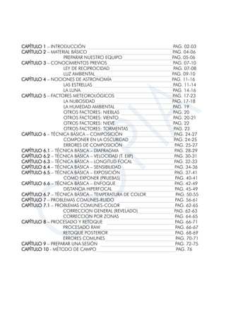 CAPÍTULO 1 – INTRODUCCIÓN ______________________________________PAG. 02-03
CAPÍTULO 2 – MATERIAL BÁSICO _____________________________________PAG. 04-06
PREPARAR NUESTRO EQUIPO______________________PAG. 05-06
CAPÍTULO 3 – CONOCIMIENTOS PREVIOS_____________________________PAG. 07-10
LEY DE RECIPROCIDAD____________________________PAG. 07-08
LUZ AMBIENTAL__________________________________PAG. 09-10
CAPÍTULO 4 – NOCIONES DE ASTRONOMÍA __________________________PAG. 11-16
LAS ESTRELLAS ___________________________________PAG. 11-14
LA LUNA ________________________________________PAG. 14-16
CAPÍTULO 5 – FACTORES METEOROLÓGICOS _________________________PAG. 17-23
LA NUBOSIDAD__________________________________PAG. 17-18
LA HUMEDAD AMBIENTAL _________________________PAG. 19
OTROS FACTORES: NIEBLAS _______________________PAG. 20
OTROS FACTORES: VIENTO________________________PAG. 20-21
OTROS FACTORES: NIEVE _________________________PAG. 22
OTROS FACTORES: TORMENTAS____________________PAG. 23
CAPÍTULO 6 – TÉCNICA BÁSICA – COMPOSICIÓN _____________________PAG. 24-27
COMPONER EN LA OSCURIDAD____________________PAG. 24-25
ERRORES DE COMPOSICIÓN_______________________PAG. 25-27
CAPÍTULO 6.1 – TÉCNICA BÁSICA – DIAFRAGMA ________________________PAG. 28-29
CAPÍTULO 6.2 – TÉCNICA BÁSICA – VELOCIDAD (T. EXP.) _________________PAG. 30-31
CAPÍTULO 6.3 – TÉCNICA BÁSICA – LONGITUD FOCAL __________________PAG. 32-33
CAPÍTULO 6.4 – TÉCNICA BÁSICA – SENSIBILIDAD _______________________PAG. 34-36
CAPÍTULO 6.5 – TÉCNICA BÁSICA – EXPOSICIÓN________________________PAG. 37-41
COMO EXPONER (PRUEBAS)________________________PAG. 40-41
CAPÍTULO 6.6 – TÉCNICA BÁSICA – ENFOQUE__________________________PAG. 42-49
DISTANCIA HIPERFOCAL ___________________________PAG. 45-49
CAPÍTULO 6.7 – TÉCNICA BÁSICA – TEMPERATURA DE COLOR_____________PAG. 50-55
CAPÍTULO 7 – PROBLEMAS COMUNES-RUIDO _________________________PAG. 56-61
CAPÍTULO 7.1 – PROBLEMAS COMUNES-COLOR ______________________PAG. 62-65
CORRECCION GENERAL (REVELADO)________________PAG. 62-63
CORRECCION POR ZONAS ________________________PAG. 64-65
CAPÍTULO 8 – PROCESADO Y RETOQUE ______________________________PAG. 66-71
PROCESADO RAW_________________________________PAG. 66-67
RETOQUE POSTERIOR _____________________________PAG. 68-69
ERRORES COMUNES_______________________________PAG. 70-71
CAPÍTULO 9 – PREPARAR UNA SESIÓN _________________________________PAG. 72-75
CAPÍTULO 10 - MÉTODO DE CAMPO___________________________________PAG. 76
 