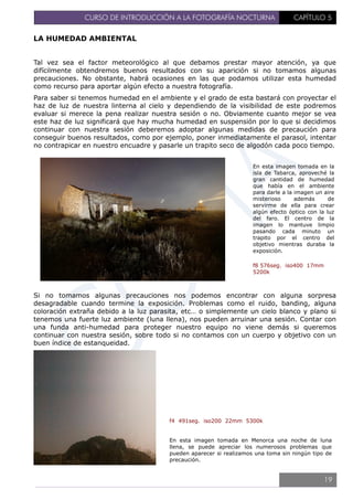 CURSO DE INTRODUCCIÓN A LA FOTOGRAFÍA NOCTURNA CAPÍTULO 5
LA HUMEDAD AMBIENTAL
Tal vez sea el factor meteorológico al que debamos prestar mayor atención, ya que
difícilmente obtendremos buenos resultados con su aparición si no tomamos algunas
precauciones. No obstante, habrá ocasiones en las que podamos utilizar esta humedad
como recurso para aportar algún efecto a nuestra fotografía.
Para saber si tenemos humedad en el ambiente y el grado de esta bastará con proyectar el
haz de luz de nuestra linterna al cielo y dependiendo de la visibilidad de este podremos
evaluar si merece la pena realizar nuestra sesión o no. Obviamente cuanto mejor se vea
este haz de luz significará que hay mucha humedad en suspensión por lo que si decidimos
continuar con nuestra sesión deberemos adoptar algunas medidas de precaución para
conseguir buenos resultados, como por ejemplo, poner inmediatamente el parasol, intentar
no contrapicar en nuestro encuadre y pasarle un trapito seco de algodón cada poco tiempo.
En esta imagen tomada en la
isla de Tabarca, aproveché la
gran cantidad de humedad
que había en el ambiente
para darle a la imagen un aire
misterioso además de
servirme de ella para crear
algún efecto óptico con la luz
del faro. El centro de la
imagen lo mantuve limpio
pasando cada minuto un
trapito por el centro del
objetivo mientras duraba la
exposición.
f8 576seg. iso400 17mm
5200k
Si no tomamos algunas precauciones nos podemos encontrar con alguna sorpresa
desagradable cuando termine la exposición. Problemas como el ruido, banding, alguna
coloración extraña debido a la luz parasita, etc… o simplemente un cielo blanco y plano si
tenemos una fuerte luz ambiente (luna llena), nos pueden arruinar una sesión. Contar con
una funda anti-humedad para proteger nuestro equipo no viene demás si queremos
continuar con nuestra sesión, sobre todo si no contamos con un cuerpo y objetivo con un
buen índice de estanqueidad.
f4 491seg. iso200 22mm 5300k
En esta imagen tomada en Menorca una noche de luna
llena, se puede apreciar los numerosos problemas que
pueden aparecer si realizamos una toma sin ningún tipo de
precaución.
19
 