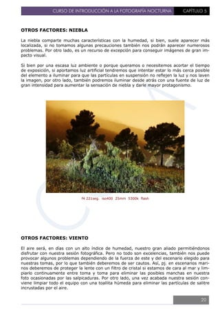 CURSO DE INTRODUCCIÓN A LA FOTOGRAFÍA NOCTURNA CAPÍTULO 5
OTROS FACTORES: NIEBLA
La niebla comparte muchas características con la humedad, si bien, suele aparecer más
localizada, si no tomamos algunas precauciones también nos podrán aparecer numerosos
problemas. Por otro lado, es un recurso de excepción para conseguir imágenes de gran im-
pacto visual.
Si bien por una escasa luz ambiente o porque queramos o necesitemos acortar el tiempo
de exposición, si aportamos luz artificial tendremos que intentar estar lo más cerca posible
del elemento a iluminar para que las partículas en suspensión no reflejen la luz y nos laven
la imagen, por otro lado, también podremos iluminar desde atrás con una fuente de luz de
gran intensidad para aumentar la sensación de niebla y darle mayor protagonismo.
f4 221seg. iso400 25mm 5300k flash
OTROS FACTORES: VIENTO
El aire será, en días con un alto índice de humedad, nuestro gran aliado permitiéndonos
disfrutar con nuestra sesión fotográfica. Pero no todo son excelencias, también nos puede
provocar algunos problemas dependiendo de la fuerza de este y del escenario elegido para
nuestras tomas, por lo que también deberemos de ser cautos. Así, pj. en escenarios mari-
nos deberemos de proteger la lente con un filtro de cristal si estamos de cara al mar y lim-
piarlo continuamente entre toma y toma para eliminar las posibles manchas en nuestra
foto ocasionadas por las salpicaduras. Por otro lado, una vez acabada nuestra sesión con-
viene limpiar todo el equipo con una toallita húmeda para eliminar las partículas de salitre
incrustadas por el aire.
20
 