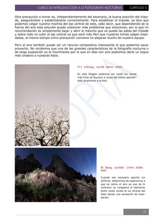 CURSO DE INTRODUCCIÓN A LA FOTOGRAFÍA NOCTURNA CAPÍTULO 5
Otra precaución a tomar es, independientemente del escenario, la buena posición del trípo-
de, asegurándolo y estabilizándolo correctamente. Para estabilizar el trípode, se dice que
podemos colgar nuestra mochila del eje central de este, cabe decir, que dependiendo de la
fuerza del aire esta solución puede ocasionar más problemas que soluciones, por lo que mi
recomendación es simplemente bajar y abrir lo máximo que se pueda las patas del trípode
y sobre todo no subir el eje central ya que será más fácil que nuestras tomas salgan trepi-
dadas, al mismo tiempo como precaución conviene no alejarse mucho de nuestro equipo.
Pero el aire también puede ser un recurso compositivo interesante al que podemos sacar
provecho. No olvidemos que una de las grandes características de la fotografía nocturna o
de larga exposición es el movimiento por lo que en días con aire podremos darle un toque
más creativo a nuestras fotos.
f7.1 1453seg. iso100 40mm 5300k
En esta imagen podemos ver como las ramas
más finas se mueven a causa del viento aportán-
dole dinamismo a la foto.
f8 38seg. iso1600 17mm 3200k
flash
Cuando sea necesario aportar luz
artificial, deberemos de esperarnos a
que se calme el aire ya que de lo
contrario se congelará el elemento
tanta veces reciba la luz directa del
flash dando una sensación de trepi-
dación.
21
 
