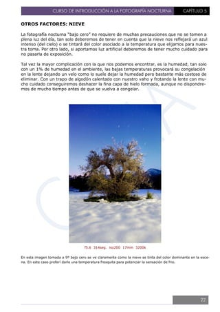 CURSO DE INTRODUCCIÓN A LA FOTOGRAFÍA NOCTURNA CAPÍTULO 5
OTROS FACTORES: NIEVE
La fotografía nocturna “bajo cero” no requiere de muchas precauciones que no se tomen a
plena luz del día, tan solo deberemos de tener en cuenta que la nieve nos reflejará un azul
intenso (del cielo) o se tintará del color asociado a la temperatura que elijamos para nues-
tra toma. Por otro lado, si aportamos luz artificial deberemos de tener mucho cuidado para
no pasarla de exposición.
Tal vez la mayor complicación con la que nos podemos encontrar, es la humedad, tan solo
con un 1% de humedad en el ambiente, las bajas temperaturas provocará su congelación
en la lente dejando un velo como lo suele dejar la humedad pero bastante más costoso de
eliminar. Con un trapo de algodón calentado con nuestro vaho y frotando la lente con mu-
cho cuidado conseguiremos deshacer la fina capa de hielo formada, aunque no dispondre-
mos de mucho tiempo antes de que se vuelva a congelar.
f5.6 314seg. iso200 17mm 3200k
En esta imagen tomada a 9º bajo cero se ve claramente como la nieve se tinta del color dominante en la esce-
na. En este caso preferí darle una temperatura fresquita para potenciar la sensación de frio.
22
 