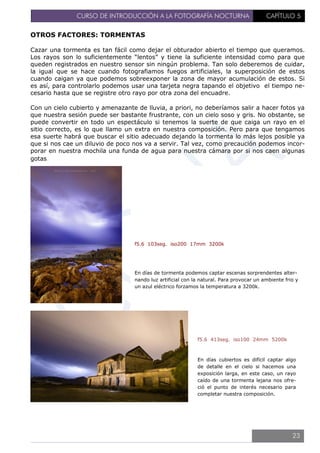 CURSO DE INTRODUCCIÓN A LA FOTOGRAFÍA NOCTURNA CAPÍTULO 5
OTROS FACTORES: TORMENTAS
Cazar una tormenta es tan fácil como dejar el obturador abierto el tiempo que queramos.
Los rayos son lo suficientemente “lentos” y tiene la suficiente intensidad como para que
queden registrados en nuestro sensor sin ningún problema. Tan solo deberemos de cuidar,
la igual que se hace cuando fotografiamos fuegos artificiales, la superposición de estos
cuando caigan ya que podemos sobreexponer la zona de mayor acumulación de estos. Si
es así, para controlarlo podemos usar una tarjeta negra tapando el objetivo el tiempo ne-
cesario hasta que se registre otro rayo por otra zona del encuadre.
Con un cielo cubierto y amenazante de lluvia, a priori, no deberíamos salir a hacer fotos ya
que nuestra sesión puede ser bastante frustrante, con un cielo soso y gris. No obstante, se
puede convertir en todo un espectáculo si tenemos la suerte de que caiga un rayo en el
sitio correcto, es lo que llamo un extra en nuestra composición. Pero para que tengamos
esa suerte habrá que buscar el sitio adecuado dejando la tormenta lo más lejos posible ya
que si nos cae un diluvio de poco nos va a servir. Tal vez, como precaución podemos incor-
porar en nuestra mochila una funda de agua para nuestra cámara por si nos caen algunas
gotas.
f5.6 103seg. iso200 17mm 3200k
En días de tormenta podemos captar escenas sorprendentes alter-
nando luz artificial con la natural. Para provocar un ambiente frio y
un azul eléctrico forzamos la temperatura a 3200k.
f5.6 413seg. iso100 24mm 5200k
En días cubiertos es difícil captar algo
de detalle en el cielo si hacemos una
exposición larga, en este caso, un rayo
caído de una tormenta lejana nos ofre-
ció el punto de interés necesario para
completar nuestra composición.
23
 