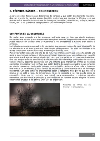 CURSO DE INTRODUCCIÓN A LA FOTOGRAFÍA NOCTURNA CAPÍTULO 6
6. TÉCNICA BÁSICA – COMPOSICION
A parte de estos factores que deberemos de conocer y que están directamente relaciona-
dos con el éxito de nuestra sesión, también tendremos que dominar la técnica y en que
pueden influir los diferentes valores de diafragma, velocidad, sensibilidad, enfoque, tempe-
ratura, etc…si no queremos desaprovechar una noche espectacular.
COMPONER EN LA OSCURIDAD
De noche, aun teniendo una luz ambiente suficiente para ver bien por donde andamos,
encuadrar una escena y más si queremos componer nuestra imagen de una forma correcta
puede resultar un trabajo lento y frustrante si no empezamos a hacerlo bien desde el
principio.
La inclusión en nuestro encuadre de elementos que no queremos o la mala disposición de
los elementos a los que queremos darle mayor protagonismo es muy fácil debido a las
malas condiciones lumínicas cuando miramos por nuestro visor.
Para evitar estar haciendo una foto de 20 min. y al final descubrir que se nos ha colado una
rama o que hemos cortado el elemento principal, podemos usar un método muy sencillo
que nos ocupará algo de tiempo al principio pero que nos garantiza un buen resultado final.
Una vez elegido nuestro encuadre y haber colocado los elementos principales en su sitio a
“grosso modo”, podemos ayudarnos con una linterna para marcar los límites de nuestros
elementos principales y así verificar que están dentro de nuestro encuadre o que cortamos
por donde queremos. Hecha esta primera comprobación, podemos afinar más si hacemos
una toma a un iso elevado y poco tiempo de exposición y comprobamos en el lcd la imagen
resultante. Con esta toma no pretendemos sacar la fotografía final por lo que nos da lo
mismo si no está a foco, la temperatura no es la correcta o se nos queda corta de
exposición. Pero por el contrario nos valdrá para re-encuadrar o eliminar aquellos
elementos que no vimos al principio y que molestan en nuestra escena elegida. Yo suelo
hacer estas pruebas a iso 1600 y unos 30” de exposición.
Marcamos los límites con una
linterna y re-encuadramos.
24
 