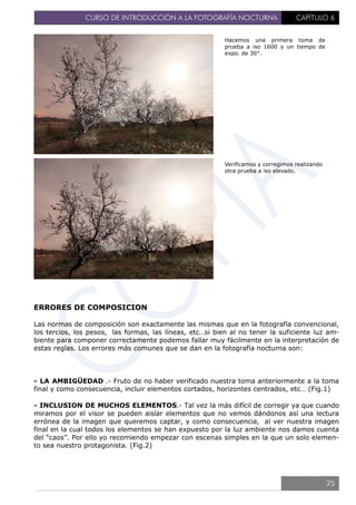 CURSO DE INTRODUCCIÓN A LA FOTOGRAFÍA NOCTURNA CAPÍTULO 6
ERRORES DE COMPOSICION
Las normas de composición son exactamente las mismas que en la fotografía convencional,
los tercios, los pesos, las formas, las líneas, etc…si bien al no tener la suficiente luz am-
biente para componer correctamente podemos fallar muy fácilmente en la interpretación de
estas reglas. Los errores más comunes que se dan en la fotografía nocturna son:
- LA AMBIGÜEDAD .- Fruto de no haber verificado nuestra toma anteriormente a la toma
final y como consecuencia, incluir elementos cortados, horizontes centrados, etc… (Fig.1)
- INCLUSION DE MUCHOS ELEMENTOS.- Tal vez la más difícil de corregir ya que cuando
miramos por el visor se pueden aislar elementos que no vemos dándonos así una lectura
errónea de la imagen que queremos captar, y como consecuencia, al ver nuestra imagen
final en la cual todos los elementos se han expuesto por la luz ambiente nos damos cuenta
del “caos”. Por ello yo recomiendo empezar con escenas simples en la que un solo elemen-
to sea nuestro protagonista. (Fig.2)
Hacemos una primera toma de
prueba a iso 1600 y un tiempo de
expo. de 30″.
Verificamos y corregimos realizando
otra prueba a iso elevado.
25
 