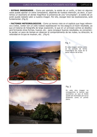 CURSO DE INTRODUCCIÓN A LA FOTOGRAFÍA NOCTURNA CAPÍTULO 6
- EXTRAS INDESEADOS .- Como por ejemplo, la estela de un avión, si bien en algunos
casos puede aportar un extra compositivo, depende de nuestra intención, es decir, si que-
remos un escenario en donde magnificar la presencia de una “circumpolar”, la estela de un
avión puede restarle valor a nuestra imagen. Por ello, escoger bien las localizaciones, será
fundamental. (Fig.3)
- FACTORES METEOROLOGICOS.- Como ya hemos visto en el capítulo que hago referen-
cia a estos, contar con un cielo nuboso espectacular no nos asegura un buen resultado, ya
que al tratarse de fotografía de larga exposición, lo que en un principio vemos se desdibu-
jará formando otras formas, huecos, etc… para conseguir buenos resultados, es convenien-
te perder un poco de tiempo en observar el comportamiento de las nubes, su dirección, la
velocidad en la que se mueven, etc… (Fig.4)
Fig. 1
En esta imagen vemos como
se ha cortado de forma
involuntaria las rocas de la
parte inferior de la foto.
Fig. 2
En esta otra imagen no
conseguimos la lectura que
queríamos ya que el fondo
quedó tan iluminado por la luz
ambiente como el primer
plano.
26
 