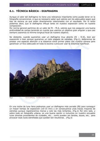 CURSO DE INTRODUCCIÓN A LA FOTOGRAFÍA NOCTURNA CAPÍTULO 6.1
6.1. TÉCNICA BÁSICA - DIAFRAGMA
Aunque el valor del diafragma no tiene una relevancia importante como puede tener en la
fotografía convencional, sí que es necesario saber qué valores son los adecuados según qué
tipo de escena ya que están directamente relacionados con el resultado. Por lo tanto
podemos decir, que el diafragma influye tanto en nuestra exposición como en nuestra
composición.
Por norma general partimos de un valor de f4 – f5.6, valores que nos aseguran una buena
profundidad de campo teniendo en cuenta que usamos un objetivo gran angular y que casi
siempre usaremos la mínima longitud focal de nuestro objetivo.
No obstante, cuando queramos usar un diafragma muy abierto (f2 – f2.8), bien por
exposición o bien porque queramos un cielo plagado de estrellas, (Fig.1), deberemos de
prestar una especial atención a la distancia entre primer plano con nuestra cámara para
garantizar un foco adecuado en toda la escena o procurar usar la distancia hiperfocal.
Fig.1 F2.8 1085seg. Iso100 3200k 24mm
En una noche de luna llena podremos usar un diafragma más cerrado (f8) para conseguir
un mayor tiempo de exposición (10-15 min) y en consecuencia unas trazas mayores de
estrellas aunque registraremos menos y solo las más brillantes. (Fig.2) Por otro lado, y
sobre todo en fotografía urbana, es una buena opción si incluimos en nuestro encuadre
luces directas procedentes de ciudades, etc... como pueden ser farolas, boyas, etc… para
provocar esas luces estrelladas que quedan tan resultonas… (Fig.3)
28
 