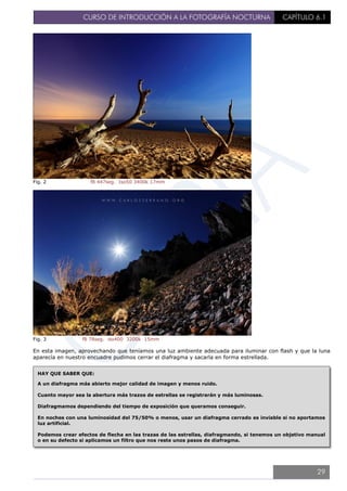 CURSO DE INTRODUCCIÓN A LA FOTOGRAFÍA NOCTURNA CAPÍTULO 6.1
Fig. 2 f8 447seg. Iso50 3400k 17mm
Fig. 3 f8 78seg. iso400 3200k 15mm
En esta imagen, aprovechando que teníamos una luz ambiente adecuada para iluminar con flash y que la luna
aparecía en nuestro encuadre pudimos cerrar el diafragma y sacarla en forma estrellada.
HAY QUE SABER QUE:
A un diafragma más abierto mejor calidad de imagen y menos ruido.
Cuanto mayor sea la abertura más trazos de estrellas se registrarán y más luminosas.
Diafragmamos dependiendo del tiempo de exposición que queramos conseguir.
En noches con una luminosidad del 75/50% o menos, usar un diafragma cerrado es inviable si no aportamos
luz artificial.
Podemos crear efectos de flecha en las trazas de las estrellas, diafragmando, si tenemos un objetivo manual
o en su defecto si aplicamos un filtro que nos reste unos pasos de diafragma.
29
 
