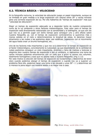 CURSO DE INTRODUCCIÓN A LA FOTOGRAFÍA NOCTURNA CAPÍTULO 6.2
6.2. TÉCNICA BÁSICA – VELOCIDAD
En la fotografía nocturna, la velocidad de obturación juega un papel importante, aunque se
ve limitada en gran medida a la larga exposición con valores entre 30” y varios minutos
para una correcta exposición de luz. Por ello hablamos de “tiempo de exposición” más que
“velocidad de obturación”.
Elegir un tiempo de exposición adecuado va a depender tanto de nuestra composición
como de la luz ambiente y otros factores meteorológicos. Este valor para el tiempo de
exposición está directamente relacionado con la sensibilidad y el diafragma, ya que son los
que nos va a permitir jugar con dicho tiempo para conseguir uno u otro efecto sobre
nuestra fotografía, pj. con el tiempo de exposición controlaremos si queremos más o
menos estelas en el cielo o determinaremos la longitud de estas, le daremos mayor
dinamismo a las nubes o las podremos dejar casi estáticas, jugaremos con el movimiento
del agua hasta crear un bruma homogénea, etc…
Uno de los factores más importantes y que nos va a determinar el tiempo de exposición es
el factor meteorológico, concretamente la nubosidad, ya que dependiendo de la cantidad de
nubes podremos conseguir un cielo impactante, dinámico y lleno de matices y texturas si
elegimos bien nuestro tiempo de exposición o por el contrario, si realizamos una toma de
varios minutos podemos encontrarnos con un cielo que a priori lo vemos con volumen,
totalmente homogéneo y soso que no aporta nada a nuestra fotografía. (Fig.1 y 2)
Por este motivo la elección del tiempo de exposición es fundamental y deberemos de tener
claro cuando podemos alargar el tiempo de exposición o cuando nos va a suponer un
problema Para ello, podemos hacer una toma a iso elevado y unos 30”- 1´y determinar así
si merece la pena seguir con nuestra sesión o es mejor irse a casa.
Fig. 1 f5.6 30seg. iso1600 3200k 17mm
Fig. 2 f5.6 955seg. iso100 3200k 17mm
30
 