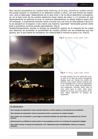 CURSO DE INTRODUCCIÓN A LA FOTOGRAFÍA NOCTURNA CAPÍTULO 6.2
Otro recurso compositivo en nuestra toma nocturna, es la luna, incluirla en nuestro encua-
dre puede suponer un problema si no sabemos cuándo y cómo, con qué tiempo de exposi-
ción, será el adecuado. Dependiendo de la fase lunar y de la altura podremos conseguirlo,
pj. en la fase lunar de los cuartos podremos hacer tomas de entre 1 y 5 minutos sin que
aparentemente se deforme la luna, al contrario obtendremos un efecto esférico sobre ella,
sin embargo, si exponemos durante varios minutos con una luna en fase gibosa o llena es-
ta se alargará en el espacio o nos creará una mancha “quemada” demasiado grande sobre
todo si queremos incluirla cuando está saliendo. (fig.3)
Desafortunadamente, acortar el tiempo de exposición supone en la mayoría de los casos
que debamos de aumentar la sensibilidad de nuestra cámara con los problemas que ello
genera, por lo que habrá de considerar con anterioridad si merece la pena o no. (Fig.4)
Fig.4 f9 04seg. iso800 5200k 400mm
En esta ocasión, en una noche de Junio,
la luna en su fase de cuarto menguante
bajaba justo por detrás del castillo de
alicante. Una suave calima propició que
la luz reflejada por la luna se equilibrara
a las luces de la ciudad permitiéndonos
una exposición correcta tanto para la
luna como para el resto. Para sacar
detalle en la luna, tuve que elevar el iso
para poder disminuir el tiempo de
exposición.
Fig.3 f8 446seg. iso100 5600k 22mm
ES IMPORTANTE:
Usar tiempos de exposición cortos cuando tenemos un cielo cubierto, si lo permite la luz ambiente.
Usar tiempos de exposición cortos si queremos incluir a personas en nuestra imagen.
Para captar una circumpolar y que tenga la suficiente entidad nos hará falta una exposición de 10 min.
mínimo.
Aportaremos luz artificial al primer plano si nos quedamos cortos con el tiempo de exposición elegido.
Para poder acortar el tiempo de exposición a 30” deberemos usar sensibilidades críticas en nuestras
cámaras.
31
 