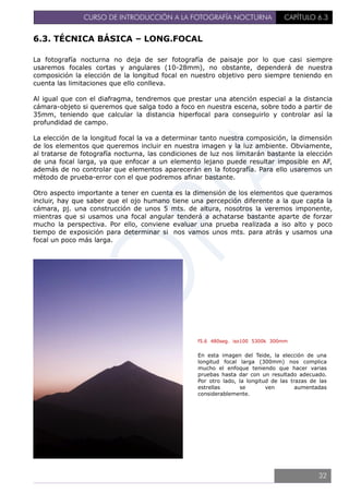 CURSO DE INTRODUCCIÓN A LA FOTOGRAFÍA NOCTURNA CAPÍTULO 6.3
6.3. TÉCNICA BÁSICA – LONG.FOCAL
La fotografía nocturna no deja de ser fotografía de paisaje por lo que casi siempre
usaremos focales cortas y angulares (10-28mm), no obstante, dependerá de nuestra
composición la elección de la longitud focal en nuestro objetivo pero siempre teniendo en
cuenta las limitaciones que ello conlleva.
Al igual que con el diafragma, tendremos que prestar una atención especial a la distancia
cámara-objeto si queremos que salga todo a foco en nuestra escena, sobre todo a partir de
35mm, teniendo que calcular la distancia hiperfocal para conseguirlo y controlar así la
profundidad de campo.
La elección de la longitud focal la va a determinar tanto nuestra composición, la dimensión
de los elementos que queremos incluir en nuestra imagen y la luz ambiente. Obviamente,
al tratarse de fotografía nocturna, las condiciones de luz nos limitarán bastante la elección
de una focal larga, ya que enfocar a un elemento lejano puede resultar imposible en AF,
además de no controlar que elementos aparecerán en la fotografía. Para ello usaremos un
método de prueba-error con el que podremos afinar bastante.
Otro aspecto importante a tener en cuenta es la dimensión de los elementos que queramos
incluir, hay que saber que el ojo humano tiene una percepción diferente a la que capta la
cámara, pj. una construcción de unos 5 mts. de altura, nosotros la veremos imponente,
mientras que si usamos una focal angular tenderá a achatarse bastante aparte de forzar
mucho la perspectiva. Por ello, conviene evaluar una prueba realizada a iso alto y poco
tiempo de exposición para determinar si nos vamos unos mts. para atrás y usamos una
focal un poco más larga.
f5.6 480seg. iso100 5300k 300mm
En esta imagen del Teide, la elección de una
longitud focal larga (300mm) nos complica
mucho el enfoque teniendo que hacer varias
pruebas hasta dar con un resultado adecuado.
Por otro lado, la longitud de las trazas de las
estrellas se ven aumentadas
considerablemente.
32
 