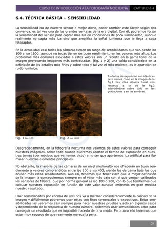 CURSO DE INTRODUCCIÓN A LA FOTOGRAFÍA NOCTURNA CAPÍTULO 6.4
6.4. TÉCNICA BÁSICA – SENSIBILIDAD
La sensibilidad iso de nuestro sensor o mejor dicho, poder cambiar este factor según nos
convenga, es tal vez una de las grandes ventajas de la era digital. Con él, podremos forzar
la sensibilidad del sensor para captar más luz en condiciones de poca luminosidad, aunque
realmente no capta más luz sino que amplifica la señal luminosa que le llega a cada
fotocaptor.
En la actualidad casi todas las cámaras tienen un rango de sensibilidades que van desde iso
100 a iso 1600, aunque no todas tienen un buen rendimiento en los valores más altos. Los
problemas más comunes asociados a estos valores son un recorte en la gama tonal de la
imagen provocando imágenes más contrastadas, (fig. 1 y 2) una caída considerable en la
definición de los detalles más finos y sobre todo y tal vez el más molesto, es la aparición de
ruido lumínico.
Fig. 1 Iso 100 Fig. 2 iso 1600
Desgraciadamente, en la fotografía nocturna nos valemos de estos valores para conseguir
nuestras imágenes, sobre todo cuando queremos acortar el tiempo de exposición en nues-
tras tomas (por motivos que ya hemos visto) a no ser que aportemos luz artificial para ilu-
minar nuestros elementos principales.
No obstante, la mayoría de las cámaras de un nivel medio-alto nos ofrecerán un buen ren-
dimiento a valores comprendidos entre iso 100 e iso 400, siendo las de gama baja las que
acusen más estas sensibilidades. Aun así, tenemos que tener claro que la mejor definición
de la imagen la conseguiremos siempre en el valor más bajo con el que vengan calibrados
los sensores de fábrica, que por norma general es iso 100 o 200, con lo que tendremos que
calcular nuestras exposición en función de este valor aunque limitemos en gran medida
nuestro resultado.
Usar sensibilidades por encima de 400 nos va a mermar considerablemente la calidad de la
imagen y difícilmente podremos usar estas con fines comerciales o expositivos. Estas sen-
sibilidades las usaremos casi siempre para hacer nuestras pruebas y solo en algunos casos
y dependiendo de la respuesta de nuestra cámara, podremos usar sensibilidades altas para
conseguir un resultado que es imposible hacerlo de otro modo. Pero para ello tenemos que
estar muy seguros de que realmente merece la pena.
A efectos de exposición son idénticas
pero vemos como en la imagen de la
fig.1 hay más riqueza tonal con
respecto a la de la fig.2
advirtiéndose sobre todo en las
gradaciones y en las sombras.
34
 