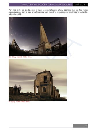 CURSO DE INTRODUCCIÓN A LA FOTOGRAFÍA NOCTURNA CAPÍTULO 6.4
Por otro lado, es cierto, que el ruido a sensibilidades altas, aparece más en las zonas
subexpuestas, por lo que si calculamos bien nuestra exposición se minimizará bastante,
aún a iso1600.
f5.6 30seg. iso1600 4300k 15mm
f4 131seg. iso800 5300k 28mm
35
 