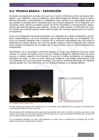 CURSO DE INTRODUCCIÓN A LA FOTOGRAFÍA NOCTURNA CAPÍTULO 6.5
6.5. TÉCNICA BÁSICA – EXPOSICIÓN
Sin duda una exposición correcta es la que va a marcar la diferencia entre una buena foto-
grafía y una mediocre, como ya sabemos, viene determinada por factores como la veloci-
dad de obturación, la sensibilidad y el diafragma cuyos valores y su reciprocidad serán los
que ajusten la cantidad de luz necesaria para una correcta exposición. En la fotografía con-
vencional, estos valores se pueden ajustar de forma automática o semiautomática depen-
diendo del modo de captura que elijamos, incluso en modo manual, el fotómetro de nues-
tra cámara nos indicará cuando hemos seleccionado bien nuestros ajustes para una correc-
ta exposición.
Como en la fotografía convencional también va a depender de nuestra composición, de fac-
tores meteorológicos y de la luz ambiente, pero a diferencia de esta, en la fotografía noc-
turna se complica bastante más al carecer de la suficiente luminosidad para que actúe el
fotómetro de nuestra cámara. Así, solo nos queda verificar si hemos expuesto bien nuestra
toma viendo el histograma de la imagen por lo que entender que nos dice el histograma es
fundamental.
Obviamente, en la oscuridad no tenemos blancos (a no ser que tengamos una gran masa
nubosa en nuestro encuadre), por lo que en nuestro histograma predominarán los tonos
oscuros y medios respecto a los blancos, o lo que es lo mismo, tendremos un histograma
ajustado a la izqda., lo que no quiere decir que tengamos una imagen subexpuesta. Esto
va a depender de lo que queramos conseguir, con una luz ambiente adecuada, los registros
tonales pueden ser muy diferentes, pj. un contraluz respecto a un paisaje abierto.
f2.8 1018seg. iso100 5200k 22mm
En esta imagen quise darle más importancia a la circumpolar que al detalle del pino, aunque fue necesario dar
unos toques de flash de forma muy sutil.
Para conseguir este resultado era obvio que tenía que realizar la toma en un día de luna nueva, aun así, en esta
escena me encontré con una fuerte contaminación lumínica por lo que fue necesario controlar esta ya que es la
que me determinaba el tiempo de exposición.
En el histograma podemos ver cómo está ajustado a la izqda. Pero el histograma se completa por la dcha.
debido a esta fuerte contaminación lumínica.
37
 