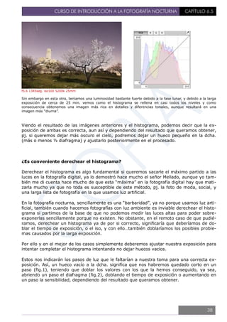 CURSO DE INTRODUCCIÓN A LA FOTOGRAFÍA NOCTURNA CAPÍTULO 6.5
f5.6 1345seg. iso100 5200k 25mm
Sin embargo en esta otra, teníamos una luminosidad bastante fuerte debido a la fase lunar, y debido a la larga
exposición de cerca de 25 min. vemos como el histograma se rellena en casi todos los niveles y como
consecuencia obtenemos una imagen más rica en detalles y diferencias tonales, aunque resultará en una
imagen más “diurna”.
Viendo el resultado de las imágenes anteriores y el histograma, podemos decir que la ex-
posición de ambas es correcta, aun así y dependiendo del resultado que queramos obtener,
pj. si queremos dejar más oscuro el cielo, podremos dejar un hueco pequeño en la dcha.
(más o menos ½ diafragma) y ajustarlo posteriormente en el procesado.
¿Es conveniente derechear el histograma?
Derechear el histograma es algo fundamental si queremos sacarle el máximo partido a las
luces en la fotografía digital, ya lo demostró hace mucho el señor Mellado, aunque yo tam-
bién me di cuenta hace mucho de que esta “máxima” en la fotografía digital hay que mati-
zarla mucho ya que no toda es susceptible de este método, pj. la foto de moda, social, y
una larga lista de fotografía en la que usamos luz artificial.
En la fotografía nocturna, sencillamente es una “barbaridad”, ya no porque usamos luz arti-
ficial, también cuando hacemos fotografías con luz ambiente es inviable derechear el histo-
grama si partimos de la base de que no podemos medir las luces altas para poder sobre-
exponerlas sencillamente porque no existen. No obstante, en el remoto caso de que pudié-
ramos, derechear un histograma ya de por si correcto, significaría que deberíamos de do-
blar el tiempo de exposición, o el iso, y con ello…también doblaríamos los posibles proble-
mas causados por la larga exposición.
Por ello y en el mejor de los casos simplemente deberemos ajustar nuestra exposición para
intentar completar el histograma intentando no dejar huecos vacíos.
Estos nos indicarán los pasos de luz que le faltarían a nuestra toma para una correcta ex-
posición. Así, un hueco vacío a la dcha. significa que nos habremos quedado corto en un
paso (fig.1), teniendo que doblar los valores con los que la hemos conseguido, ya sea,
abriendo un paso el diafragma (fig.2), doblando el tiempo de exposición o aumentando en
un paso la sensibilidad, dependiendo del resultado que queramos obtener.
38
 
