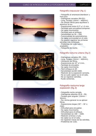 CURSO DE INTRODUCCIÓN A LA FOTOGRAFÍA NOCTURNA CAPÍTULO 1
Fotografía crepuscular (fig.1)
- Fotografía al amanecer/atardecer u
hora azul.
- Diafragmas cerrados (f8-f22).
- Long. Focales (16mm – 400mm).
- Se utilizan filtros para equilibrar o
disminuir la luz.
- Exposiciones entre 0.5” a 1-5 min.
- Facilidad para encuadrar/componer.
- Se capta movimiento.
- Facilidad para el enfoque.
- Sensibilidad iso 50 – 200.
- Funcionalidad de automatismos.
- Se capta luminosidad en el cielo.
- Se pueden registrar las primeras
estrellas más luminosas.
- Problemas de ruido nulo o
aceptable.
- Fotografía de noche.
Fotografía nocturna urbana (fig.2)
- Diafragmas cerrados (f8 – f16).
- Long. Focales (16mm – 400mm).
- Utilización de filtros.
- Exposiciones de 10” a 5 min.
- Facilidad de encuadre.
- Se capta movimiento.
- Fácil enfoque en AF.
- Sensibilidad iso100-1600.
- Medición de la exposición correcta.
- No se suele captar luz en el cielo.
- No se registran estrellas.
- Ruido contenido.
Fotografía nocturna larga
exposición (fig.3)
- Fotografía noche cerrada.
- Diafragmas abiertos (f2.8 – f8).
- Focales gran angular. (16mm –
50mm).
- Por norma general no se aplican
filtros.
- Exposiciones largas (30” – 30´o
más).
- Dificultad para encuadrar.
- Se capta movimiento.
- Dificultad para el enfoque.
- Sensibilidad iso 100 – 1600.
- Medición errónea o nula.
- Se capta luz en el cielo.
- Se registran trazas de las estrellas.
- Problemas de ruido.
3
 