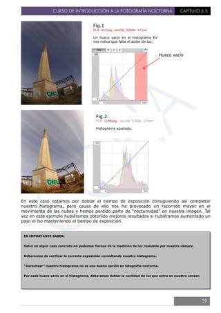 CURSO DE INTRODUCCIÓN A LA FOTOGRAFÍA NOCTURNA CAPÍTULO 6.5
En este caso optamos por doblar el tiempo de exposición consiguiendo así completar
nuestro histograma, pero causa de ello nos ha provocado un recorrido mayor en el
movimiento de las nubes y hemos perdido parte de “nocturnidad” en nuestra imagen. Tal
vez en este ejemplo hubiéramos obtenido mejores resultados si hubiéramos aumentado un
paso el iso manteniendo el tiempo de exposición.
Fig.1
f5.6 517seg. iso100 5200k 17mm
Un hueco vacío en el histograma EV
nos indica que falta el doble de luz.
Hueco vacío
Fig.2
f5.6 1196seg. iso100 5200k 17mm
Histograma ajustado.
ES IMPORTANTE SABER:
Salvo en algún caso concreto no podemos fiarnos de la medición de luz realizada por nuestra cámara.
Deberemos de verificar la correcta exposición consultando nuestro histograma.
“Derechear” nuestro histograma no es una buena opción en fotografía nocturna.
Por cada hueco vacío en el histograma, deberemos doblar la cantidad de luz que entra en nuestro sensor.
39
 