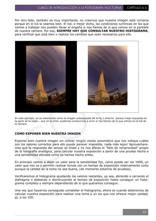 CURSO DE INTRODUCCIÓN A LA FOTOGRAFÍA NOCTURNA CAPÍTULO 6.5
Por otro lado, también es muy importante, no creernos que nuestra imagen esté correcta
porque en el lcd la veamos bien. El lcd, o mejor dicho, las condiciones lumínicas en las que
vamos a trabajar nos pueden llevar al engaño si nos fiamos de lo que vemos en la pantalla
de nuestra cámara. Por eso, SIEMPRE HAY QUE CONSULTAR NUESTRO HISTOGRAMA,
para verificar que está bien o realizar los cambios que sean necesarios para ello.
En este ejemplo, se ve claramente como la imagen subexpuesta de la fig.1 anterior parece mejor expuesta en
la parte de la izqda... que en la dcha. pudiendo conducirnos a error si nos fiamos de lo que vemos en el lcd de
la cámara.
COMO EXPONER BIEN NUESTRA IMAGEN
Exponer bien nuestra imagen sin utilizar ningún medio automático que nos indique cuáles
son los valores correctos para ello puede parecer imposible, nada más lejos! Aprovechare-
mos que la respuesta del sensor es lineal y no nos afecta el “fallo de reciprocidad” propio
de la fotografía analógica, para calcular nuestra exposición a partir de una prueba hecha a
una sensibilidad elevada como ya hemos hecho antes.
En principio vamos a dejar un valor para la sensibilidad fijo, como puede ser iso 1600, un
valor que nos va a permitir realizar tomas con un tiempo de exposición relativamente corto
aunque la calidad de la toma no sea buena, (de momento estamos de pruebas).
Verificaremos el histograma ajustando los valores restantes, ya sea, abriendo o cerrando el
diafragma o doblando o disminuyendo el tiempo de exposición hasta conseguir un histo-
grama completo y siempre dependiendo de lo que queramos conseguir.
Una vez que hayamos conseguido completar el histograma, ahora es cuando deberemos de
calcular nuestra exposición para realizar una toma a un iso que nos ofrezca mejor calidad,
pj. a iso 100.
40
 