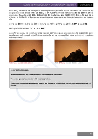 CURSO DE INTRODUCCIÓN A LA FOTOGRAFÍA NOCTURNA CAPÍTULO 6.5
Para ello, debemos de multiplicar el tiempo de exposición por el resultado de dividir el iso
de prueba entre el iso final. Es decir, si en nuestra prueba hemos usado iso 1600 y ahora
queremos hacerla a iso 100, deberemos de multiplicar por (1600:100=16) o lo que es lo
mismo, ir doblando el tiempo de exposición por cada paso de iso que bajamos, así queda-
ría:
34” a iso 1600 = 68” a iso 800 = 136” a iso 400 = 272” a iso 200 = 544” a iso 100
O lo que es lo mismo: 34” x 16 = 544”
A partir de aquí, ya tenemos unos valores correctos para asegurarnos la exposición ade-
cuada que podremos ir modificando según la ley de reciprocidad para obtener el resultado
que queramos.
f2.8 34seg. iso1600 5300k 123mm f2.8 544seg. iso100 5300k 123mm
ES IMPORTANTE SABER:
No debemos fiarnos del lcd de la cámara, comprobando el histograma.
Por norma general usamos iso 1600 para las pruebas.
Empezamos calculando la exposición a partir del tiempo de exposición y corregiremos dependiendo del re-
sultado.
41
 