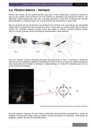 CURSO DE INTRODUCCIÓN A LA FOTOGRAFÍA NOCTURNA CAPÍTULO 6.6
6.6. TÉCNICA BÁSICA – ENFOQUE
Enfocar de noche, tal vez pueda parecer que sea lo más complicado, aunque la verdad es
que es tan simple como iluminar con una linterna el elemento que queramos enfocar. No
obstante, habrá situaciones, bien por el propio escenario o bien por la elección de valores
para diafragma y longitud focal, por lo que enfocar se complicará un poco más.
Para la mayoría de las situaciones nos bastará con iluminar con una linterna de intensidad
media (fig.1) el elemento que queramos a foco, o bien usar un puntero láser (fig.3) para el
mismo fin. También podemos poner cerca del sujeto a enfocar nuestra linterna frontal
(fig.2) y dirigir nuestro punto de enfoque directamente a esa posición.
Fig.1 Fig.2 Fig.3
Una vez elegido nuestro elemento principal que queremos a foco y evaluado la distancia
mínima a la que debemos enfocar, buscaremos con la linterna el punto en donde tengamos
más contraste para facilitar el enfoque y enfocaremos en modo AF utilizando para ello el
punto central de enfoque.
Elegimos el punto AF central de enfoque para una mayor precisión.
Cuando estemos seguros de que hemos enfocado correctamente, pasaremos a modo de
enfoque manual para evitar volver a enfocar cuando activemos el obturador. Esta acción la
podemos realizar de tres formas diferentes:
42
 