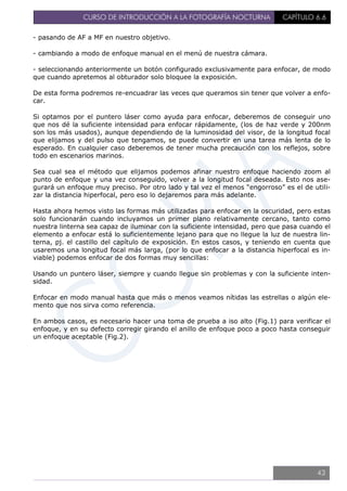 CURSO DE INTRODUCCIÓN A LA FOTOGRAFÍA NOCTURNA CAPÍTULO 6.6
- pasando de AF a MF en nuestro objetivo.
- cambiando a modo de enfoque manual en el menú de nuestra cámara.
- seleccionando anteriormente un botón configurado exclusivamente para enfocar, de modo
que cuando apretemos al obturador solo bloquee la exposición.
De esta forma podremos re-encuadrar las veces que queramos sin tener que volver a enfo-
car.
Si optamos por el puntero láser como ayuda para enfocar, deberemos de conseguir uno
que nos dé la suficiente intensidad para enfocar rápidamente, (los de haz verde y 200nm
son los más usados), aunque dependiendo de la luminosidad del visor, de la longitud focal
que elijamos y del pulso que tengamos, se puede convertir en una tarea más lenta de lo
esperado. En cualquier caso deberemos de tener mucha precaución con los reflejos, sobre
todo en escenarios marinos.
Sea cual sea el método que elijamos podemos afinar nuestro enfoque haciendo zoom al
punto de enfoque y una vez conseguido, volver a la longitud focal deseada. Esto nos ase-
gurará un enfoque muy preciso. Por otro lado y tal vez el menos “engorroso” es el de utili-
zar la distancia hiperfocal, pero eso lo dejaremos para más adelante.
Hasta ahora hemos visto las formas más utilizadas para enfocar en la oscuridad, pero estas
solo funcionarán cuando incluyamos un primer plano relativamente cercano, tanto como
nuestra linterna sea capaz de iluminar con la suficiente intensidad, pero que pasa cuando el
elemento a enfocar está lo suficientemente lejano para que no llegue la luz de nuestra lin-
terna, pj. el castillo del capítulo de exposición. En estos casos, y teniendo en cuenta que
usaremos una longitud focal más larga, (por lo que enfocar a la distancia hiperfocal es in-
viable) podemos enfocar de dos formas muy sencillas:
Usando un puntero láser, siempre y cuando llegue sin problemas y con la suficiente inten-
sidad.
Enfocar en modo manual hasta que más o menos veamos nítidas las estrellas o algún ele-
mento que nos sirva como referencia.
En ambos casos, es necesario hacer una toma de prueba a iso alto (Fig.1) para verificar el
enfoque, y en su defecto corregir girando el anillo de enfoque poco a poco hasta conseguir
un enfoque aceptable (Fig.2).
43
 