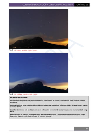 CURSO DE INTRODUCCIÓN A LA FOTOGRAFÍA NOCTURNA CAPÍTULO 6.6
Fig.1 f8 44seg. iso1600 4300k 70mm
Fig.2 f8 1006seg. iso100 4300k 70mm
ES IMPORTANTE SABER:
Los objetivos angulares nos proporcionan más profundidad de campo, aumentando así el foco en nuestro
encuadre.
Con una longitud focal angular (15mm-28mm), nuestro primer plano enfocado deberá de estar más o menos
a unos 2-4 mts.
La distancia mínima a la cual deberemos de enfocar irá aumentando conforme vayamos aumentando la long.
Focal.
Aseguraremos el enfoque pasando a modo MF una vez tengamos a foco el elemento que queramos nítido.
Usaremos el punto central de enfoque de nuestra cámara.
44
 