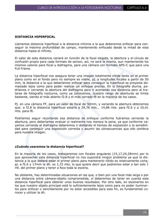 CURSO DE INTRODUCCIÓN A LA FOTOGRAFÍA NOCTURNA CAPÍTULO 6.6
DISTANCIA HIPERFOCAL
Llamamos distancia hiperfocal a la distancia mínima a la que deberemos enfocar para con-
seguir la máxima profundidad de campo, manteniendo enfocado desde la mitad de esta
distancia hasta el infinito.
El valor de esta distancia variará en función de la focal elegida, la abertura y el círculo de
confusión propio para cada formato de sensor, así, no será la misma, aun manteniendo los
mismos valores para focal y diafragma, para una cámara con formato APS-C que para una
Full Frame.
La distancia hiperfocal nos asegura tener una imagen totalmente nítida tanto en el primer
plano como en el fondo pero no siempre es viable, pj. a longitudes focales a partir de 50
mm, la distancia a la que deberíamos enfocar para conseguir la hiperfocal se proyecta de-
masiado lejos como para poder realizar un enfoque preciso. En la fotografía diurna, po-
dríamos ir cerrando la abertura del diafragma para ir acortando esa distancia pero al tra-
tarse de fotografía nocturna, como ya conocemos, nuestro rango de aberturas se limita
bastante, siendo el más abierto f2.8 y el más cerrado f8 en la mayoría de los casos.
Pj. en una cámara FF, para un valor de focal de 50mm, y variando la abertura obtenemos
que: a f2.8 la distancia hiperfocal estaría a 29,76 mts., 14,88 mts. para f5.6 y a 10,41
mts. para f8.
Podríamos seguir recortando esa distancia de enfoque conforme fuéramos cerrando la
abertura, pero deberíamos evaluar si realmente nos merece la pena, ya que conforme va-
yamos cerrando el diafragma deberemos ir doblando el tiempo de exposición o la sensibili-
dad para conseguir una exposición correcta y asumir las consecuencias que ello conlleva
para nuestra imagen.
¿Cuándo usaremos la distancia hiperfocal?
En la mayoría de los casos, trabajaremos con focales angulares (15,17,24,28mm) por lo
que aprovechar esta distancia hiperfocal no nos supondrá ningún problema ya que la dis-
tancia a la que deberá estar el primer plano para mantenerlo nítido es relativamente corta,
pj. a f5.6 y 17mm la dh. es 1,72 mts. lo que quiere decir que podremos estar a tan solo 1
mt. del primer plano y tener a foco toda la escena.
No obstante, hay determinadas situaciones en las que, o bien por una focal más larga o por
una distancia entre cámara-objeto comprometida, sí deberemos de tener en cuenta esta
distancia hiperfocal para obtener unos buenos resultados. Por otro lado, en escenarios en
los que nuestro objeto principal esté lo suficientemente lejos como para no poder iluminar-
los para enfocar o sencillamente por no estar accesibles para este fin, es fundamental co-
nocer y utilizar la dh.
45
 