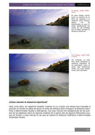 CURSO DE INTRODUCCIÓN A LA FOTOGRAFÍA NOCTURNA CAPÍTULO 6.6
¿Cómo calcular la distancia hiperfocal?
Hace unos años, los objetivos llevaban impreso en su cuerpo una escala que marcaba la
posición en donde se debía de poner el anillo de enfoque para conseguir la distancia hiper-
focal a determinadas focales y diafragmas, hoy esas marcas han desaparecido de los cuer-
pos de los objetivos salvo en algunos modelos de la gama alta de algunos fabricantes aun-
que se limitan a unas marcas en las que se supone la distancia hiperfocal a determinadas
longitudes focales.
f5 392seg. iso400 5200k
26mm
En esta imagen vemos
como la elección de la
focal con respecto a la
distancia entre cámara-
objeto nos ha
desenfocado un poco el
fondo desdibujando las
trazas de las estrellas
por no haber utilizado la
distancia hiperfocal.
f5.6 445seg. iso400 5300
k 23mm
Sin embargo, en esta
otra toma utilizando la
distancia hiperfocal se
ve claramente como el
fondo está totalmente
nítido, con unas estelas
finas y bien definidas.
46
 