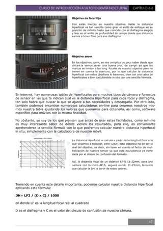 CURSO DE INTRODUCCIÓN A LA FOTOGRAFÍA NOCTURNA CAPÍTULO 6.6
En internet, hay numerosas tablas de hiperfocales para muchos tipos de cámara y formatos
de sensor en las que te indican cual es la distancia hiperfocal para cada focal y diafragma,
tan solo habrá que buscar la que se ajuste a tus necesidades y descargarla. Por otro lado,
también podemos encontrar numerosas calculadoras on-line para crearnos nosotros mis-
mos nuestra tabla ajustando los valores que queramos para obtenerla, así como, software
específico para móviles con la misma finalidad.
No obstante, yo soy de los que piensan que antes de usar estas facilidades, como mínimo
es muy interesante saber de dónde vienen los resultados, para ello, es conveniente
aprehenderse la sencilla fórmula con la que podremos calcular nuestra distancia hiperfocal
in situ, simplemente con la calculadora de nuestro móvil.
Teniendo en cuenta este detalle importante, podemos calcular nuestra distancia hiperfocal
aplicando esta fórmula:
DH= LF2 / (D x C) / 1000
en donde LF es la longitud focal real al cuadrado
D es el diafragma y C es el valor del círculo de confusión de nuestra cámara.
Objetivo de focal fija
Con estas marcas en nuestro objetivo, hallar la distancia
hiperfocal es tan sencillo como girar el anillo de enfoque en su
posición de infinito hasta que coincida con el diafragma elegido
y leer en el anillo de profundidad de campo desde que distancia
vamos a tener foco para ese diafragma.
Objetivo zoom
En los objetivos zoom, se nos complica un poco saber desde que
distancia vamos tener una buena prof. de campo ya que las
marcas se limitan a las long. focales de nuestro objetivo pero no
tienen en cuenta la abertura, por lo que calcular la distancia
hiperfocal con estos objetivos lo haremos, bien con una tabla de
hiperfocales o bien calculándola in situ con una sencilla fórmula.
La distancia hiperfocal se calcula a partir de la longitud focal a la
que vayamos a trabajar, pero ¡OJO!, esta distancia ha de ser la
real del objetivo, es decir, sin tener en cuenta el factor de mul-
tiplicación de nuestro sensor ya que esta equivalencia ya viene
dada por el círculo de confusión del formato.
Así, la distancia focal de un objetivo EF-S 11-22mm, para una
cámara con formato AP-S, seguirá siendo 11-22mm, teniendo
que calcular la DH. a partir de estos valores.
47
 