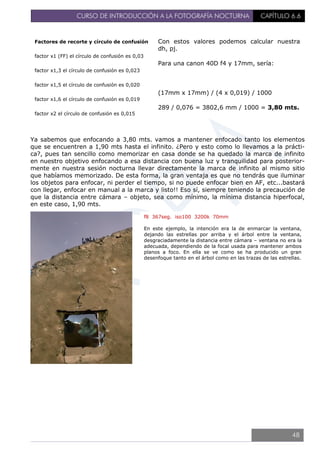 CURSO DE INTRODUCCIÓN A LA FOTOGRAFÍA NOCTURNA CAPÍTULO 6.6
Ya sabemos que enfocando a 3,80 mts. vamos a mantener enfocado tanto los elementos
que se encuentren a 1,90 mts hasta el infinito. ¿Pero y esto como lo llevamos a la prácti-
ca?, pues tan sencillo como memorizar en casa donde se ha quedado la marca de infinito
en nuestro objetivo enfocando a esa distancia con buena luz y tranquilidad para posterior-
mente en nuestra sesión nocturna llevar directamente la marca de infinito al mismo sitio
que habíamos memorizado. De esta forma, la gran ventaja es que no tendrás que iluminar
los objetos para enfocar, ni perder el tiempo, si no puede enfocar bien en AF, etc...bastará
con llegar, enfocar en manual a la marca y listo!! Eso sí, siempre teniendo la precaución de
que la distancia entre cámara – objeto, sea como mínimo, la mínima distancia hiperfocal,
en este caso, 1,90 mts.
Factores de recorte y círculo de confusión
factor x1 (FF) el círculo de confusión es 0,03
factor x1,3 el círculo de confusión es 0,023
factor x1,5 el círculo de confusión es 0,020
factor x1,6 el círculo de confusión es 0,019
factor x2 el círculo de confusión es 0,015
Con estos valores podemos calcular nuestra
dh, pj.
Para una canon 40D f4 y 17mm, sería:
(17mm x 17mm) / (4 x 0,019) / 1000
289 / 0,076 = 3802,6 mm / 1000 = 3,80 mts.
f8 367seg. iso100 3200k 70mm
En este ejemplo, la intención era la de enmarcar la ventana,
dejando las estrellas por arriba y el árbol entre la ventana,
desgraciadamente la distancia entre cámara – ventana no era la
adecuada, dependiendo de la focal usada para mantener ambos
planos a foco. En ella se ve como se ha producido un gran
desenfoque tanto en el árbol como en las trazas de las estrellas.
48
 