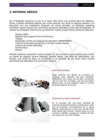 CURSO DE INTRODUCCIÓN A LA FOTOGRAFÍA NOCTURNA CAPÍTULO 2
2. MATERIAL BÁSICO
En la fotografía nocturna no nos va a hacer falta llevar una mochila llena de objetivos,
filtros, y demás elementos ópticos, por norma general, con llevar un objetivo angular y un
tele-zoom con sus respectivos parasoles ya vamos servidos, no obstante, podemos
completar nuestro equipo con numerosos accesorios dedicados a este tipo de fotografía. Al
tratarse de fotografía nocturna con luz ambiente nuestro equipo básico estará formado por:
Cámara réflex.
Objetivo gran angular f2.8 o f4 (mínimo).
Trípode.
Disparador remoto con bloqueo del obturador (IMPORTANTE).
Linterna frontal para ayudarnos a manejar nuestro equipo.
Linterna de media intensidad.
Puntero laser.
Parasol.
También podemos completar nuestro equipo con una cartulina negra, toallitas para cristal,
un trapito de algodón, gomas elásticas, tarjetas vacías, una tabla de hiperfocales, una
brújula, una funda de agua, un cronómetro o un soplador de aire entre otros muchos
elementos más dedicados a la iluminación artificial.
Linternas frontales
Estas linternas son fáciles de encontrar en
cualquier gran almacén del tipo, Decatlón,
MediaMarkt, etc…Suelen ser de leds y proyectan
una luz muy fría. Aconsejo, usar las que tienen
pilotos rojos, ya que molestan menos a la hora
de buscar algo en la mochila
Linternas de media intensidad
En el mercado hay una gran variedad de
linternas de distintos precios y dimensiones. Este
tipo de linternas, concretamente de la gama
Maglite, proporcionan un foco muy cerrado ideal
para utilizar para enfocar. Utilizan pilas y su luz
es blanca (5600K), excepto los modelos de leds
que suelen ser muy fría (7500K).
4
 