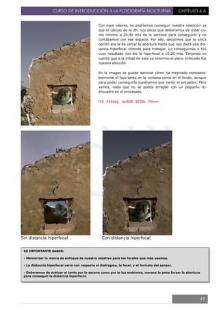CURSO DE INTRODUCCIÓN A LA FOTOGRAFÍA NOCTURNA CAPÍTULO 6.6
Sin distancia hiperfocal Con distancia hiperfocal
Con esos valores, no podríamos conseguir nuestra intención ya
que el cálculo de la dh. nos decía que deberíamos de estar co-
mo mínimo a 20,40 mts de la ventana para conseguirlo y no
contábamos con ese espacio. Por ello, decidimos que la única
opción era la de cerrar la abertura hasta que nos diera una dis-
tancia hiperfocal cómoda para trabajar. Lo conseguimos a f16
cuyo resultado nos dio la hiperfocal a 10,20 mts. Teniendo en
cuenta que a la mitad de esta ya tenemos el plano enfocado fue
nuestra elección.
En la imagen se puede apreciar cómo ha mejorado considera-
blemente el foco tanto en la ventana como en el fondo, aunque
para poder conseguirlo tuviéramos que variar el encuadre. Pero
vamos, nada que no se pueda arreglar con un pequeño re-
encuadre en el procesado.
f16 452seg. iso800 3200k 70mm
ES IMPORTANTE SABER:
- Memorizar la marca de enfoque de nuestro objetivo para las focales que más usemos.
- La distancia hiperfocal varía con respecto el diafragma, la focal, y el formato del sensor.
- Deberemos de evaluar si tanto por la escena como por la luz ambiente, merece la pena forzar la abertura
para conseguir la distancia hiperfocal.
49
 