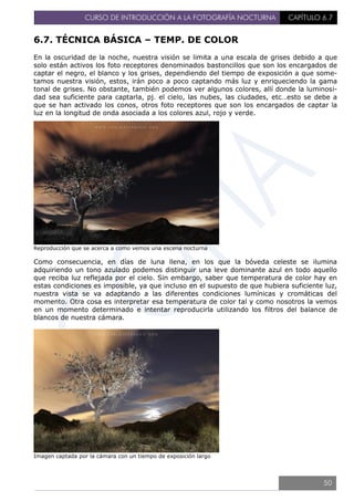 CURSO DE INTRODUCCIÓN A LA FOTOGRAFÍA NOCTURNA CAPÍTULO 6.7
6.7. TÉCNICA BÁSICA – TEMP. DE COLOR
En la oscuridad de la noche, nuestra visión se limita a una escala de grises debido a que
solo están activos los foto receptores denominados bastoncillos que son los encargados de
captar el negro, el blanco y los grises, dependiendo del tiempo de exposición a que some-
tamos nuestra visión, estos, irán poco a poco captando más luz y enriqueciendo la gama
tonal de grises. No obstante, también podemos ver algunos colores, allí donde la luminosi-
dad sea suficiente para captarla, pj. el cielo, las nubes, las ciudades, etc…esto se debe a
que se han activado los conos, otros foto receptores que son los encargados de captar la
luz en la longitud de onda asociada a los colores azul, rojo y verde.
Reproducción que se acerca a como vemos una escena nocturna
Como consecuencia, en días de luna llena, en los que la bóveda celeste se ilumina
adquiriendo un tono azulado podemos distinguir una leve dominante azul en todo aquello
que reciba luz reflejada por el cielo. Sin embargo, saber que temperatura de color hay en
estas condiciones es imposible, ya que incluso en el supuesto de que hubiera suficiente luz,
nuestra vista se va adaptando a las diferentes condiciones lumínicas y cromáticas del
momento. Otra cosa es interpretar esa temperatura de color tal y como nosotros la vemos
en un momento determinado e intentar reproducirla utilizando los filtros del balance de
blancos de nuestra cámara.
Imagen captada por la cámara con un tiempo de exposición largo
50
 