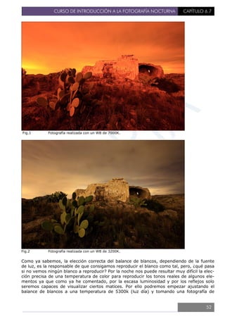 CURSO DE INTRODUCCIÓN A LA FOTOGRAFÍA NOCTURNA CAPÍTULO 6.7
Fig.1 Fotografía realizada con un WB de 7000K.
Fig.2 Fotografía realizada con un WB de 3200K.
Como ya sabemos, la elección correcta del balance de blancos, dependiendo de la fuente
de luz, es la responsable de que consigamos reproducir el blanco como tal, pero, ¿qué pasa
si no vemos ningún blanco a reproducir? Por la noche nos puede resultar muy difícil la elec-
ción precisa de una temperatura de color para reproducir los tonos reales de algunos ele-
mentos ya que como ya he comentado, por la escasa luminosidad y por los reflejos solo
seremos capaces de visualizar ciertos matices. Por ello podremos empezar ajustando el
balance de blancos a una temperatura de 5300k (luz día) y tomando una fotografía de
52
 