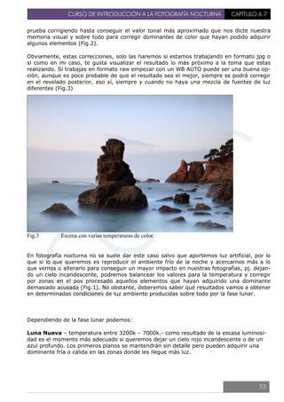 CURSO DE INTRODUCCIÓN A LA FOTOGRAFÍA NOCTURNA CAPÍTULO 6.7
prueba corrigiendo hasta conseguir el valor tonal más aproximado que nos dicte nuestra
memoria visual y sobre todo para corregir dominantes de color que hayan podido adquirir
algunos elementos (Fig.2).
Obviamente, estas correcciones, solo las haremos si estamos trabajando en formato jpg o
si como en mi caso, te gusta visualizar el resultado lo más próximo a la toma que estas
realizando. Si trabajas en formato raw empezar con un WB AUTO puede ser una buena op-
ción, aunque es poco probable de que el resultado sea el mejor, siempre se podrá corregir
en el revelado posterior, eso sí, siempre y cuando no haya una mezcla de fuentes de luz
diferentes (Fig.3)
Fig.3 Escena con varias temperaturas de color.
En fotografía nocturna no se suele dar este caso salvo que aportemos luz artificial, por lo
que si lo que queremos es reproducir el ambiente frío de la noche y acercarnos más a lo
que vemos o alterarlo para conseguir un mayor impacto en nuestras fotografías, pj. dejan-
do un cielo incandescente, podremos balancear los valores para la temperatura y corregir
por zonas en el pos procesado aquellos elementos que hayan adquirido una dominante
demasiado acusada (Fig.1). No obstante, deberemos saber qué resultados vamos a obtener
en determinadas condiciones de luz ambiente producidas sobre todo por la fase lunar.
Dependiendo de la fase lunar podemos:
Luna Nueva – temperatura entre 3200k – 7000k.- como resultado de la escasa luminosi-
dad es el momento más adecuado si queremos dejar un cielo rojo incandescente o de un
azul profundo. Los primeros planos se mantendrán sin detalle pero pueden adquirir una
dominante fría o cálida en las zonas donde les llegue más luz.
53
 