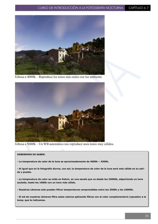 CURSO DE INTRODUCCIÓN A LA FOTOGRAFÍA NOCTURNA CAPÍTULO 6.7
Gibosa a 4000K – Reproduce los tonos más reales con luz ambiente.
Gibosa a 5600K – Un WB automático nos reproduce unos tonos muy cálidos.
DEBEREMOS DE SABER:
- La temperatura de color de la luna es aproximadamente de 4000k – 4300k.
- Al igual que en la fotografía diurna, con sol, la temperatura de color de la luna será más cálida en su sali-
da y puesta.
- La temperatura de color se mide en Kelvin, en una escala que va desde los 25000k, adquiriendo un tono
azulado, hasta los 1000k con un tono más cálido.
- Nuestras cámaras solo pueden filtrar temperaturas comprendidas entre los 2500k y los 10000k.
- El wb de nuestras cámaras filtra estos valores aplicando filtros con el color complementario (opuesto) a la
temp. que le indicamos.
55
 