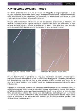 CURSO DE INTRODUCCIÓN A LA FOTOGRAFÍA NOCTURNA CAPÍTULO 7
7. PROBLEMAS COMUNES – RUIDO
Uno de los problemas más comunes asociados a la fotografía de larga exposición es el rui-
do, una exposición insuficiente o muy larga, la temperatura ambiente, una sensibilidad ele-
vada, son algunas de las causas más frecuentes para la aparición de ruido y que se maxi-
miza exponencialmente en la fotografía nocturna.
El ruido está directamente relacionado con los foto captores o fotodiodos, o más bien, con
la señal (fotones) que son capaces de captar y convertir en datos. Por esta razón, es lógi-
co, que a mayor número, tamaño y posición en el sensor, esta señal será más amplia y
como consecuencia lo que conocemos como ruido de luminancia será menor.
FORMATO 4/3 f3.3 1402seg. iso200 38mm FORMATO FF f4 1204seg. iso200 40mm
El ruido de luminancia es por tanto una respuesta insuficiente a la señal lumínica captada
por cada fotodiodo en el sensor lo que se traduce en la imagen en un cambio de luminosi-
dad en cada pixel. Este tipo de ruido al igual que el cromático obedece a un patón fijo, si
bien, la forma de aparecer en la imagen puede ser aleatoria, acusándose más en las zonas
más oscuras.
Este tipo de ruido suele aparecer casi siempre cuando forzamos mucho una exposición y la
dejamos por debajo de lo que sería adecuada. Aunque también es un tipo de ruido asocia-
do a la sensibilidad o iso aunque hayamos expuesto bien la toma, si bien, se minimiza bas-
tante en este caso. Esto se debe a que cada fotodiodo esta calibrado para un equivalente
iso, por lo que cuando aumentamos este, no estamos proporcionando de una mayor sensi-
bilidad al fotodiodo, si no, que le estamos diciendo que amplifique la señal que está cap-
tando al doble, cuádruple, etc…
56
 
