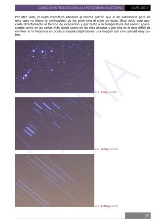 CURSO DE INTRODUCCIÓN A LA FOTOGRAFÍA NOCTURNA CAPÍTULO 7
Por otro lado, el ruido cromático obedece al mismo patrón que el de luminancia pero en
este caso no altera la luminosidad de los píxel sino el color de estos. Este ruido está aso-
ciado directamente al tiempo de exposición y por tanto a la temperatura del sensor apare-
ciendo tanto en las zonas más claras como en las más oscuras y por ello es el más difícil de
eliminar si lo hacemos en post-procesado dejándonos una imagen con una calidad muy po-
bre.
f2.8 42seg. iso1600
f2.8 367seg. iso3200
f5.6 1444seg. iso200
58
 