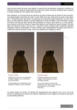 CURSO DE INTRODUCCIÓN A LA FOTOGRAFÍA NOCTURNA CAPÍTULO 7
Para eliminar parte de este ruido digital, la mayoría de las cámaras incorporan mediante el
software propio, algunas reducciones de ruido que suelen funcionar bastante bien siempre
y cuando tengamos una imagen bien expuesta.
Este software, en la mayoría de las cámaras de gama media-alta se divide en dos acciones,
una denominada “reducción de ruido” y otra “filtro de ruido, reducción de ruido a isos altos,
etc…” Personalmente, solo activo la reducción de ruido para larga exposición, la cual, man-
tiene un alto grado de detalle y corrige bastante el ruido cromático y de luminancia a pesar
de hacer una foto de igual tiempo de exposición en negro, pero esto es un “mal menor”
que merece muchísimo la pena si queremos obtener una imagen de buena calidad. Por otro
lado, los filtros de ruido, o de iso, etc… funcionan como lo puede hacer cualquier software
específico externo eliminando el ruido lumínico, pero dependiendo de según qué marca o
modelo de cámara tratarán mejor o peor los detalles con respecto a estos.
La mejor opción sin duda, al tratarse de exposiciones que superen los 5 min. es la de
activar la reducción de ruido de la cámara, dejándonos una imagen de entrada limpia para
su procesado posterior.
Recorte al 100%
Imagen de unos 20 min. de exposición
tomada en Agosto y sin la reducción
de ruido activada.
En ella podemos ver claramente, como
degrada la imagen el ruido cromático.
Recorte al 100%
Procesado posterior de la misma
imagen, con el reductor de ruido
cromático del Dpp.
Se ve como reduce el color de los
píxeles pero nos deja un gran tamiz de
puntos blancos y una imagen
inservible.
60
 