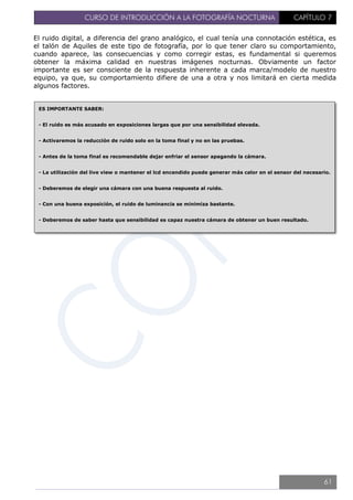 CURSO DE INTRODUCCIÓN A LA FOTOGRAFÍA NOCTURNA CAPÍTULO 7
El ruido digital, a diferencia del grano analógico, el cual tenía una connotación estética, es
el talón de Aquiles de este tipo de fotografía, por lo que tener claro su comportamiento,
cuando aparece, las consecuencias y como corregir estas, es fundamental si queremos
obtener la máxima calidad en nuestras imágenes nocturnas. Obviamente un factor
importante es ser consciente de la respuesta inherente a cada marca/modelo de nuestro
equipo, ya que, su comportamiento difiere de una a otra y nos limitará en cierta medida
algunos factores.
ES IMPORTANTE SABER:
- El ruido es más acusado en exposiciones largas que por una sensibilidad elevada.
- Activaremos la reducción de ruido solo en la toma final y no en las pruebas.
- Antes de la toma final es recomendable dejar enfriar el sensor apagando la cámara.
- La utilización del live view o mantener el lcd encendido puede generar más calor en el sensor del necesario.
- Deberemos de elegir una cámara con una buena respuesta al ruido.
- Con una buena exposición, el ruido de luminancia se minimiza bastante.
- Deberemos de saber hasta que sensibilidad es capaz nuestra cámara de obtener un buen resultado.
61
 