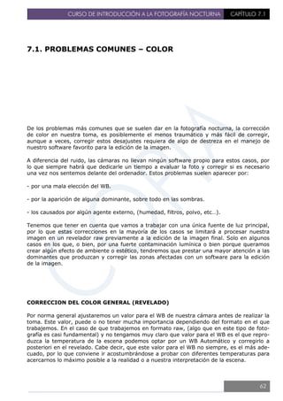 CURSO DE INTRODUCCIÓN A LA FOTOGRAFÍA NOCTURNA CAPÍTULO 7.1
7.1. PROBLEMAS COMUNES – COLOR
De los problemas más comunes que se suelen dar en la fotografía nocturna, la corrección
de color en nuestra toma, es posiblemente el menos traumático y más fácil de corregir,
aunque a veces, corregir estos desajustes requiera de algo de destreza en el manejo de
nuestro software favorito para la edición de la imagen.
A diferencia del ruido, las cámaras no llevan ningún software propio para estos casos, por
lo que siempre habrá que dedicarle un tiempo a evaluar la foto y corregir si es necesario
una vez nos sentemos delante del ordenador. Estos problemas suelen aparecer por:
- por una mala elección del WB.
- por la aparición de alguna dominante, sobre todo en las sombras.
- los causados por algún agente externo, (humedad, filtros, polvo, etc…).
Tenemos que tener en cuenta que vamos a trabajar con una única fuente de luz principal,
por lo que estas correcciones en la mayoría de los casos se limitará a procesar nuestra
imagen en un revelador raw previamente a la edición de la imagen final. Solo en algunos
casos en los que, o bien, por una fuerte contaminación lumínica o bien porque queramos
crear algún efecto de ambiente o estético, tendremos que prestar una mayor atención a las
dominantes que produzcan y corregir las zonas afectadas con un software para la edición
de la imagen.
CORRECCION DEL COLOR GENERAL (REVELADO)
Por norma general ajustaremos un valor para el WB de nuestra cámara antes de realizar la
toma. Este valor, puede o no tener mucha importancia dependiendo del formato en el que
trabajemos. En el caso de que trabajemos en formato raw, (algo que en este tipo de foto-
grafía es casi fundamental) y no tengamos muy claro que valor para el WB es el que repro-
duzca la temperatura de la escena podemos optar por un WB Automático y corregirlo a
posteriori en el revelado. Cabe decir, que este valor para el WB no siempre, es el más ade-
cuado, por lo que conviene ir acostumbrándose a probar con diferentes temperaturas para
acercarnos lo máximo posible a la realidad o a nuestra interpretación de la escena.
62
 