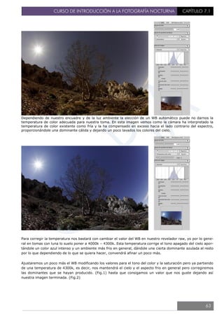 CURSO DE INTRODUCCIÓN A LA FOTOGRAFÍA NOCTURNA CAPÍTULO 7.1
Dependiendo de nuestro encuadre y de la luz ambiente la elección de un WB automático puede no darnos la
temperatura de color adecuada para nuestra toma. En esta imagen vemos como la cámara ha interpretado la
temperatura de color existente como fría y la ha compensado en exceso hacia el lado contrario del espectro,
proporcionándole una dominante cálida y dejando un poco lavados los colores del cielo.
Para corregir la temperatura nos bastará con cambiar el valor del WB en nuestro revelador raw, yo por lo gene-
ral en tomas con luna lo suelo poner a 4000k – 4300k. Esta temperatura corrige el tono apagado del cielo apor-
tándole un color azul intenso y un ambiente más frio en general, dándole una cierta dominante azulada al resto
por lo que dependiendo de lo que se quiera hacer, convendrá afinar un poco más.
Ajustaremos un poco más el WB modificando los valores para el tono del color y la saturación pero ya partiendo
de una temperatura de 4300k, es decir, nos mantendrá el cielo y el aspecto frio en general pero corregiremos
las dominantes que se hayan producido. (Fig.1) hasta que consigamos un valor que nos guste dejando así
nuestra imagen terminada. (Fig.2)
63
 
