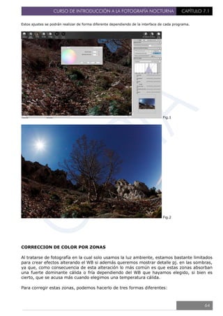 CURSO DE INTRODUCCIÓN A LA FOTOGRAFÍA NOCTURNA CAPÍTULO 7.1
Estos ajustes se podrán realizar de forma diferente dependiendo de la interface de cada programa.
Fig.1
Fig.2
CORRECCION DE COLOR POR ZONAS
Al tratarse de fotografía en la cual solo usamos la luz ambiente, estamos bastante limitados
para crear efectos alterando el WB si además queremos mostrar detalle pj. en las sombras,
ya que, como consecuencia de esta alteración lo más común es que estas zonas absorban
una fuerte dominante cálida o fría dependiendo del WB que hayamos elegido, si bien es
cierto, que se acusa más cuando elegimos una temperatura cálida.
Para corregir estas zonas, podemos hacerlo de tres formas diferentes:
64
 