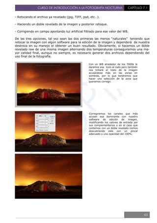 CURSO DE INTRODUCCIÓN A LA FOTOGRAFÍA NOCTURNA CAPÍTULO 7.1
- Retocando el archivo ya revelado (jpg, TIFF, psd, etc…).
- Haciendo un doble revelado de la imagen y posterior retoque.
- Corrigiendo en campo aportando luz artificial filtrado para ese valor del WB.
De las tres opciones, tal vez sean las dos primeras las menos “naturales” teniendo que
retocar la imagen con algún software para la edición de la imagen y dependerá de nuestra
destreza en su manejo el obtener un buen resultado. Obviamente, si hacemos un doble
revelado raw de una misma imagen alternando dos temperaturas conseguiremos una ma-
yor calidad final, aunque no siempre, es necesario generar dos archivos dependiendo del
uso final de la fotografía.
Con un WB alrededor de los 7000k le
daremos ese tono al cielo pero también
nos tintará el resto de la imagen
acusándose más en las zonas en
sombras, por lo que tendremos que
hacer una selección de la zona que
queramos corregir.
Corregiremos los canales que más
acusen esa dominante con nuestro
software de edición de imagen,
modificando los valores de entrada por
sus complementarios o en el caso que
contemos con un doble revelado iremos
descubriendo este con un pincel
adecuado y una opacidad del 100%.
65
 