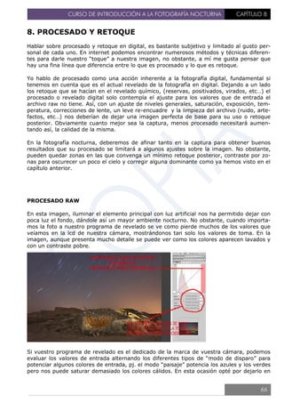 CURSO DE INTRODUCCIÓN A LA FOTOGRAFÍA NOCTURNA CAPÍTULO 8
8. PROCESADO Y RETOQUE
Hablar sobre procesado y retoque en digital, es bastante subjetivo y limitado al gusto per-
sonal de cada uno. En internet podemos encontrar numerosos métodos y técnicas diferen-
tes para darle nuestro “toque” a nuestra imagen, no obstante, a mí me gusta pensar que
hay una fina línea que diferencia entre lo que es procesado y lo que es retoque.
Yo hablo de procesado como una acción inherente a la fotografía digital, fundamental si
tenemos en cuenta que es el actual revelado de la fotografía en digital. Dejando a un lado
los retoque que se hacían en el revelado químico, (reservas, positivados, virados, etc…) el
procesado o revelado digital solo contempla el ajuste para los valores que de entrada el
archivo raw no tiene. Así, con un ajuste de niveles generales, saturación, exposición, tem-
peratura, correcciones de lente, un leve re-encuadre y la limpieza del archivo (ruido, arte-
factos, etc…) nos deberían de dejar una imagen perfecta de base para su uso o retoque
posterior. Obviamente cuanto mejor sea la captura, menos procesado necesitará aumen-
tando así, la calidad de la misma.
En la fotografía nocturna, deberemos de afinar tanto en la captura para obtener buenos
resultados que su procesado se limitará a algunos ajustes sobre la imagen. No obstante,
pueden quedar zonas en las que convenga un mínimo retoque posterior, contraste por zo-
nas para oscurecer un poco el cielo y corregir alguna dominante como ya hemos visto en el
capítulo anterior.
PROCESADO RAW
En esta imagen, iluminar el elemento principal con luz artificial nos ha permitido dejar con
poca luz el fondo, dándole así un mayor ambiente nocturno. No obstante, cuando importa-
mos la foto a nuestro programa de revelado se ve como pierde muchos de los valores que
veíamos en la lcd de nuestra cámara, mostrándonos tan solo los valores de toma. En la
imagen, aunque presenta mucho detalle se puede ver como los colores aparecen lavados y
con un contraste pobre.
Si vuestro programa de revelado es el dedicado de la marca de vuestra cámara, podemos
evaluar los valores de entrada alternando los diferentes tipos de “modo de disparo” para
potenciar algunos colores de entrada, pj. el modo “paisaje” potencia los azules y los verdes
pero nos puede saturar demasiado los colores cálidos. En esta ocasión opté por dejarlo en
66
 
