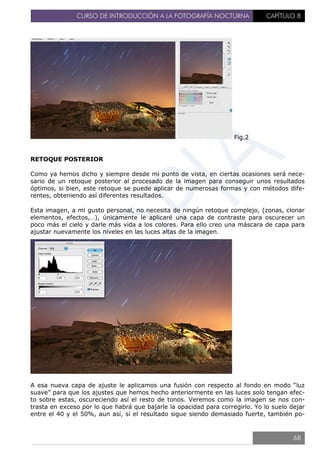 CURSO DE INTRODUCCIÓN A LA FOTOGRAFÍA NOCTURNA CAPÍTULO 8
Fig.2
RETOQUE POSTERIOR
Como ya hemos dicho y siempre desde mi punto de vista, en ciertas ocasiones será nece-
sario de un retoque posterior al procesado de la imagen para conseguir unos resultados
óptimos, si bien, este retoque se puede aplicar de numerosas formas y con métodos dife-
rentes, obteniendo así diferentes resultados.
Esta imagen, a mi gusto personal, no necesita de ningún retoque complejo, (zonas, clonar
elementos, efectos,…), únicamente le aplicaré una capa de contraste para oscurecer un
poco más el cielo y darle más vida a los colores. Para ello creo una máscara de capa para
ajustar nuevamente los niveles en las luces altas de la imagen.
A esa nueva capa de ajuste le aplicamos una fusión con respecto al fondo en modo “luz
suave” para que los ajustes que hemos hecho anteriormente en las luces solo tengan efec-
to sobre estas, oscureciendo así el resto de tonos. Veremos como la imagen se nos con-
trasta en exceso por lo que habrá que bajarle la opacidad para corregirlo. Yo lo suelo dejar
entre el 40 y el 50%, aun así, si el resultado sigue siendo demasiado fuerte, también po-
68
 