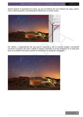 CURSO DE INTRODUCCIÓN A LA FOTOGRAFÍA NOCTURNA CAPÍTULO 8
demos bajarle la opacidad por zonas, ya que al tratarse de una máscara de capa, podre-
mos ir disminuyendo o aumentando el efecto con un pincel suave.
Por último, y dependiendo del uso que le vayamos a dar a nuestra imagen, convendrá
convertir el espacio de color a sRGB si nuestra intención es la de mostrarla en la web para
que no se alteren los tonos cuando la visionemos en cualquier navegador.
69
 